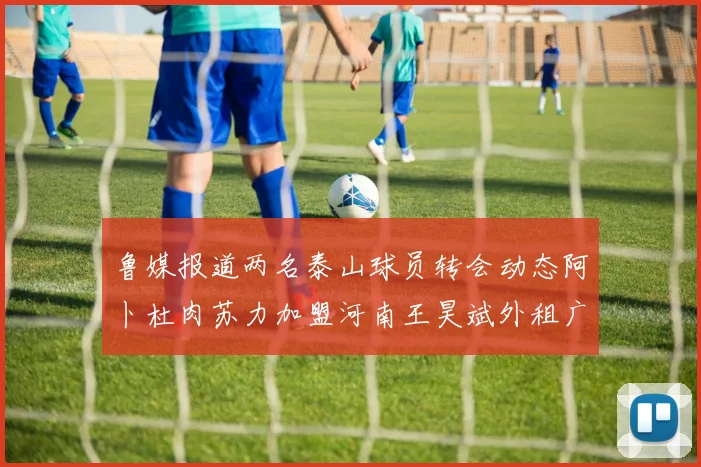 鲁媒报道两名泰山球员转会动态阿卜杜肉苏力加盟河南王昊斌外租广州豹