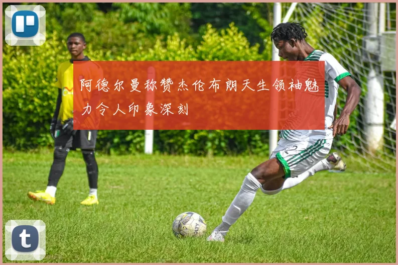 阿德尔曼称赞杰伦布朗天生领袖魅力令人印象深刻