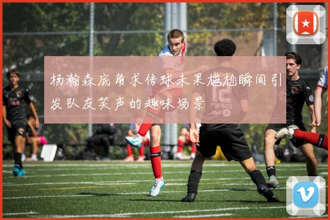 杨瀚森底角求传球未果尴尬瞬间引发队友笑声的趣味场景