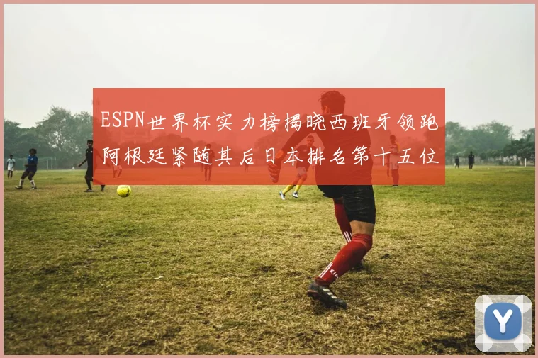 ESPN世界杯实力榜揭晓西班牙领跑阿根廷紧随其后日本排名第十五位