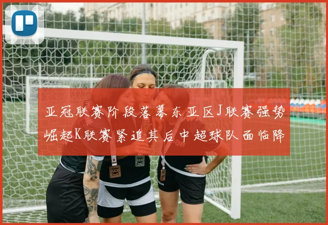 亚冠联赛阶段落幕东亚区J联赛强势崛起K联赛紧追其后中超球队面临降级危机