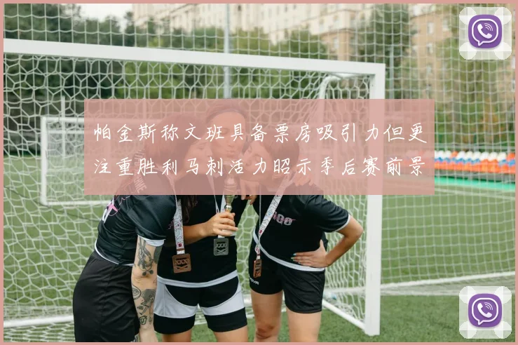 帕金斯称文班具备票房吸引力但更注重胜利马刺活力昭示季后赛前景