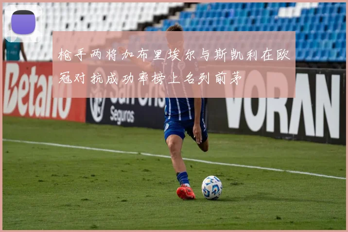 枪手两将加布里埃尔与斯凯利在欧冠对抗成功率榜上名列前茅