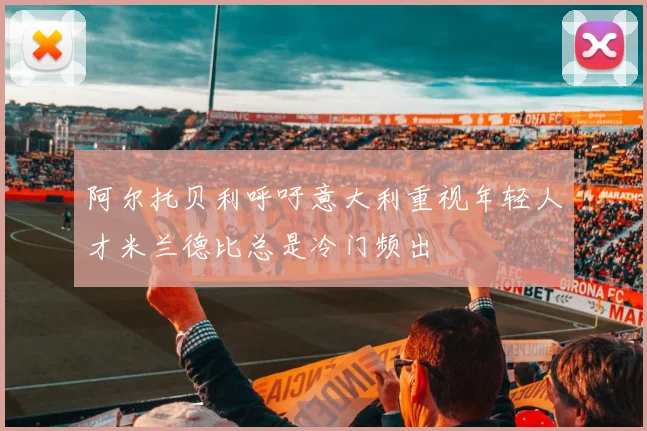 阿尔托贝利呼吁意大利重视年轻人才米兰德比总是冷门频出