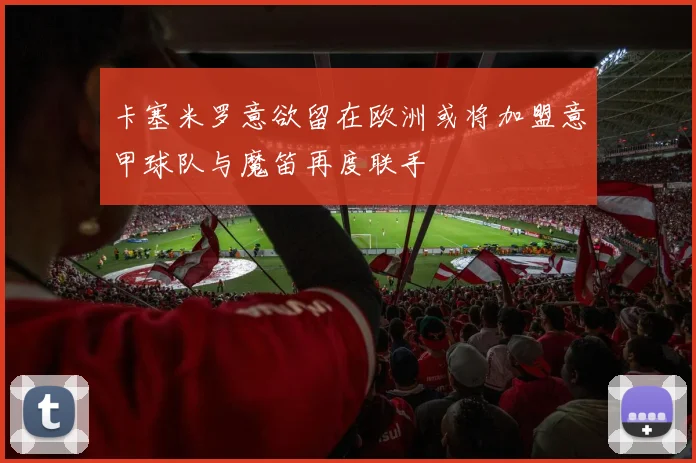 卡塞米罗意欲留在欧洲或将加盟意甲球队与魔笛再度联手