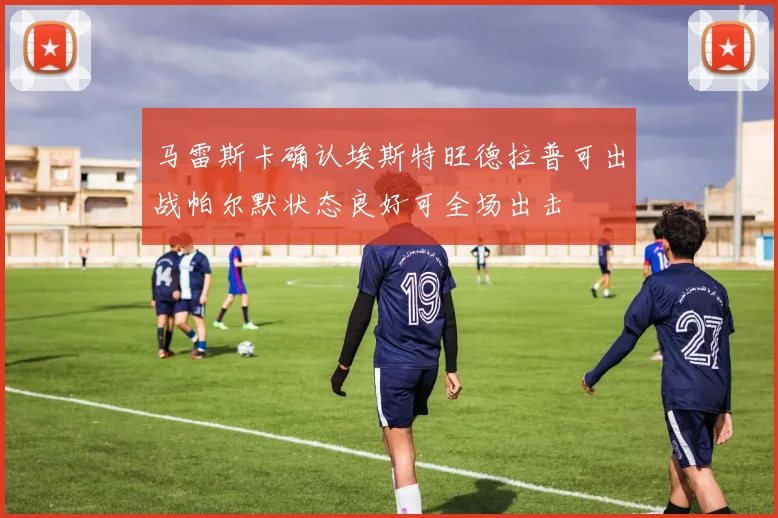 马雷斯卡确认埃斯特旺德拉普可出战帕尔默状态良好可全场出击