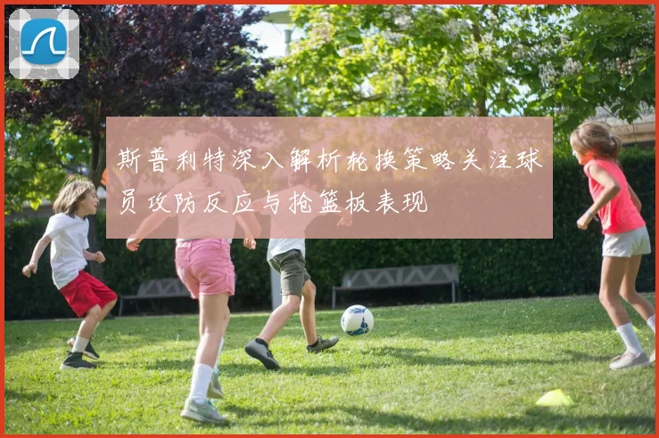 斯普利特深入解析轮换策略关注球员攻防反应与抢篮板表现