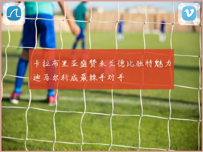 卡拉布里亚盛赞米兰德比独特魅力迪马尔科成最棘手对手