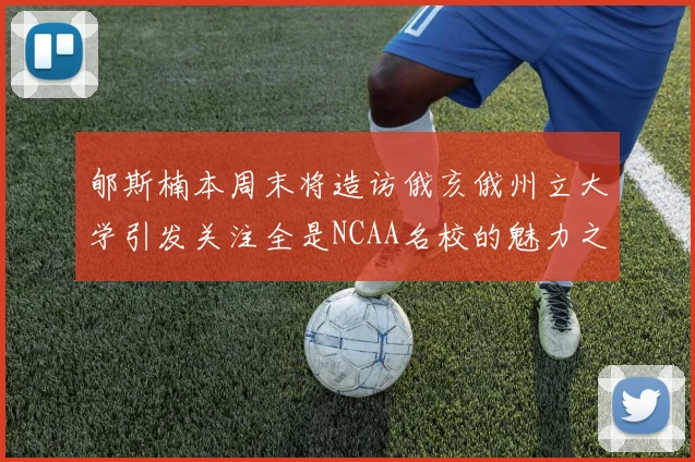 郇斯楠本周末将造访俄亥俄州立大学引发关注全是NCAA名校的魅力之旅