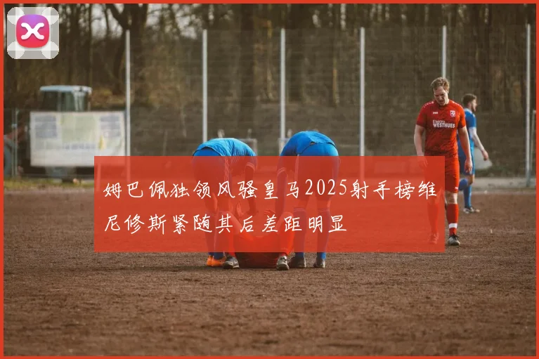 姆巴佩独领风骚皇马2025射手榜维尼修斯紧随其后差距明显