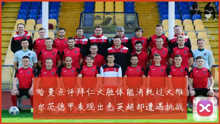 哈曼点评拜仁大胜体能消耗过大维尔茨德甲表现出色英超却遭遇挑战