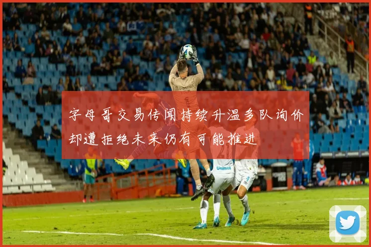 字母哥交易传闻持续升温多队询价却遭拒绝未来仍有可能推进