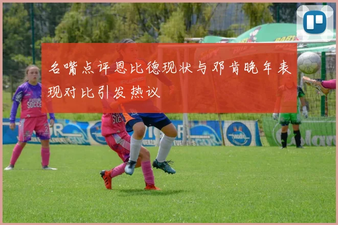 名嘴点评恩比德现状与邓肯晚年表现对比引发热议