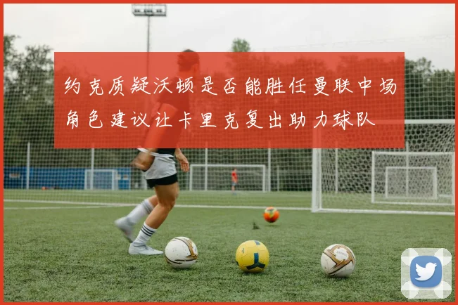 约克质疑沃顿是否能胜任曼联中场角色建议让卡里克复出助力球队