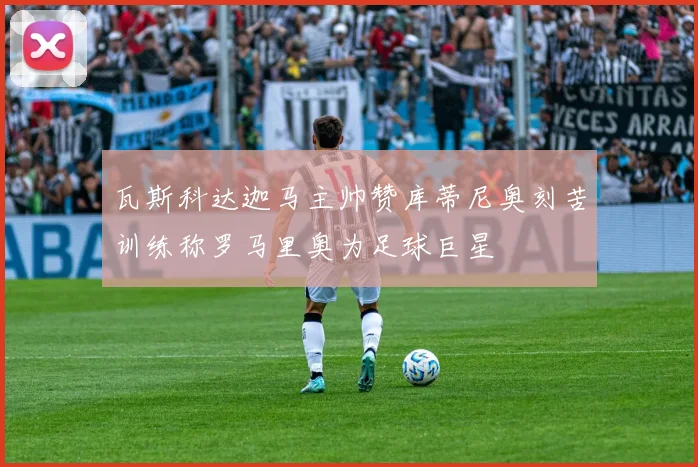瓦斯科达迦马主帅赞库蒂尼奥刻苦训练称罗马里奥为足球巨星