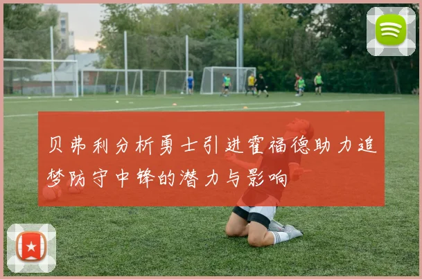 贝弗利分析勇士引进霍福德助力追梦防守中锋的潜力与影响