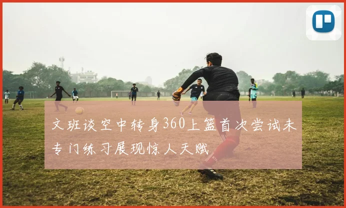 文班谈空中转身360上篮首次尝试未专门练习展现惊人天赋