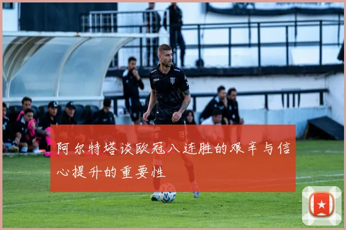 阿尔特塔谈欧冠八连胜的艰辛与信心提升的重要性