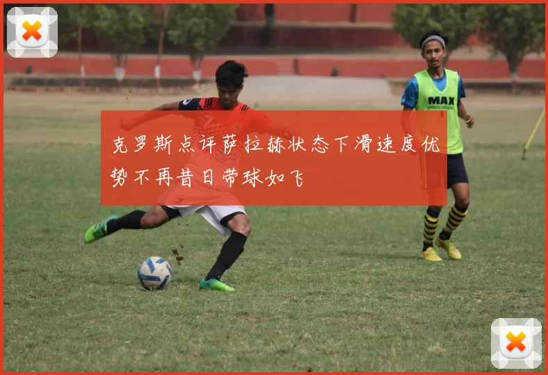 克罗斯点评萨拉赫状态下滑速度优势不再昔日带球如飞