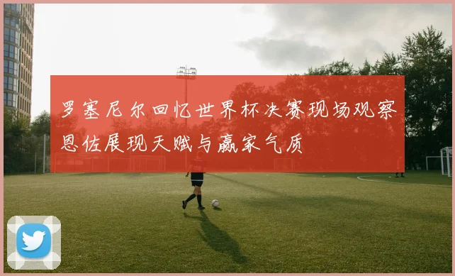 罗塞尼尔回忆世界杯决赛现场观察恩佐展现天赋与赢家气质