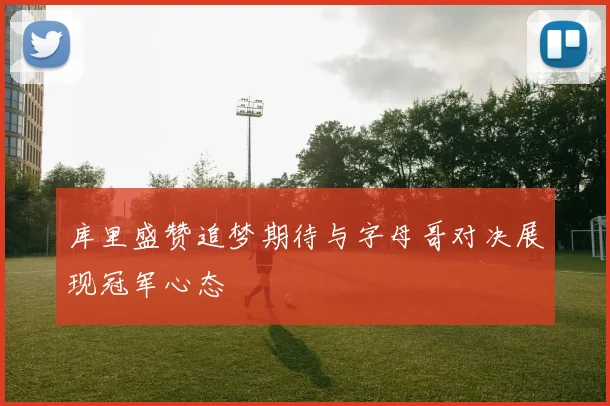 库里盛赞追梦期待与字母哥对决展现冠军心态